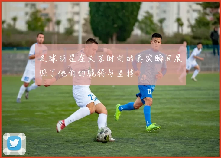 足球明星在失落时刻的真实瞬间展现了他们的脆弱与坚持