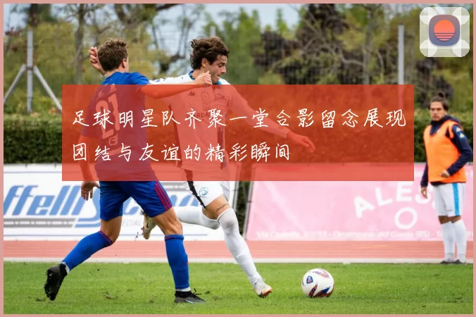 足球明星队齐聚一堂合影留念展现团结与友谊的精彩瞬间