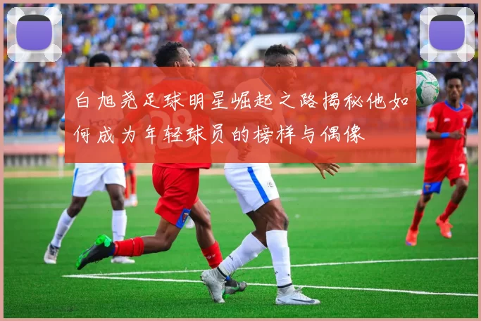 白旭尧足球明星崛起之路揭秘他如何成为年轻球员的榜样与偶像