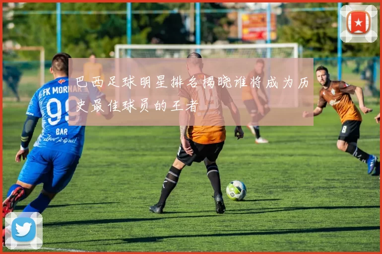 巴西足球明星排名揭晓谁将成为历史最佳球员的王者