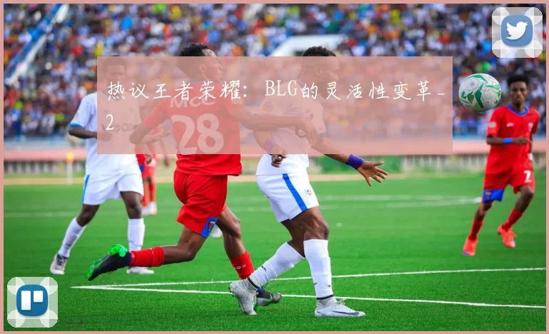 热议王者荣耀：BLG的灵活性变革_2