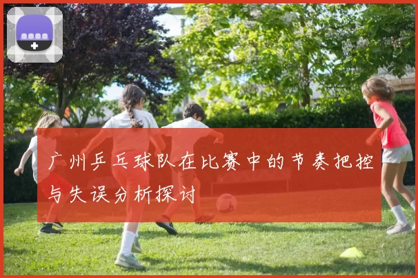 广州乒乓球队在比赛中的节奏把控与失误分析探讨